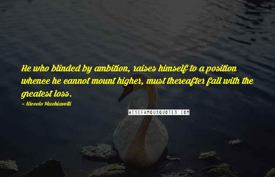 Niccolo Machiavelli Quotes: He who blinded by ambition, raises himself to a position whence he cannot mount higher, must thereafter fall with the greatest loss.