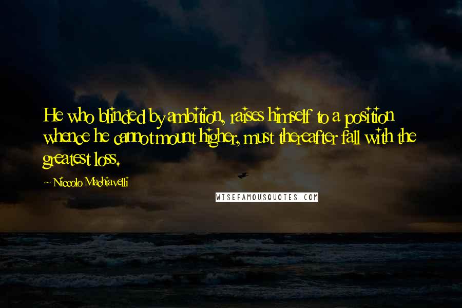 Niccolo Machiavelli Quotes: He who blinded by ambition, raises himself to a position whence he cannot mount higher, must thereafter fall with the greatest loss.