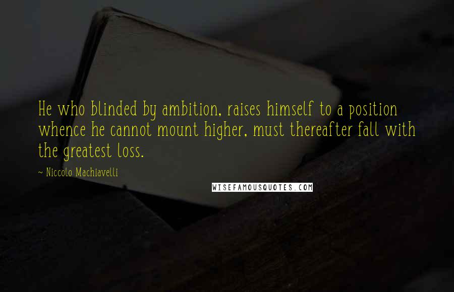 Niccolo Machiavelli Quotes: He who blinded by ambition, raises himself to a position whence he cannot mount higher, must thereafter fall with the greatest loss.
