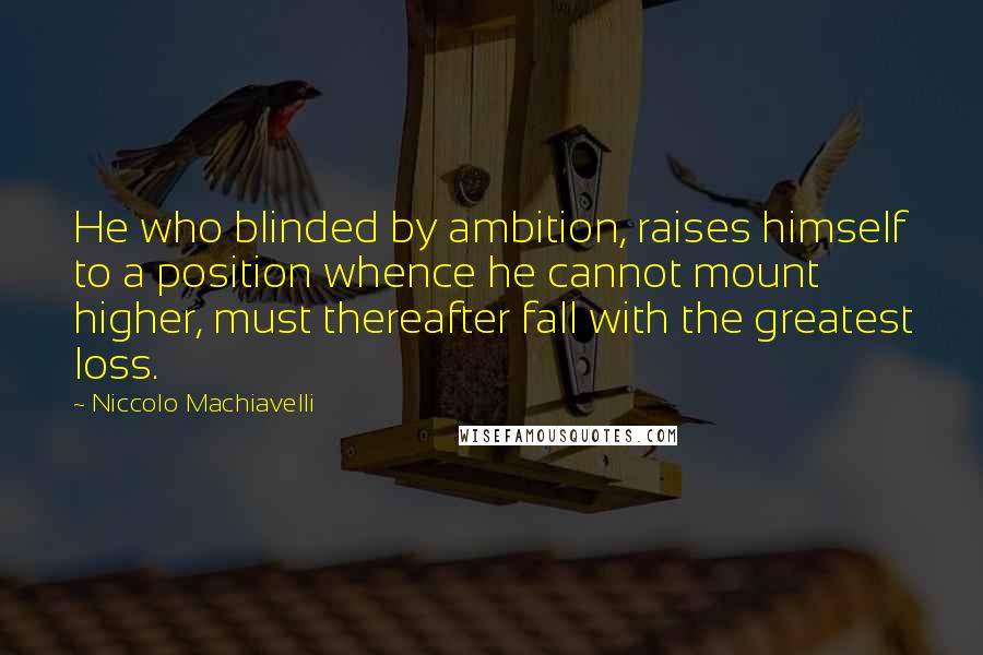 Niccolo Machiavelli Quotes: He who blinded by ambition, raises himself to a position whence he cannot mount higher, must thereafter fall with the greatest loss.