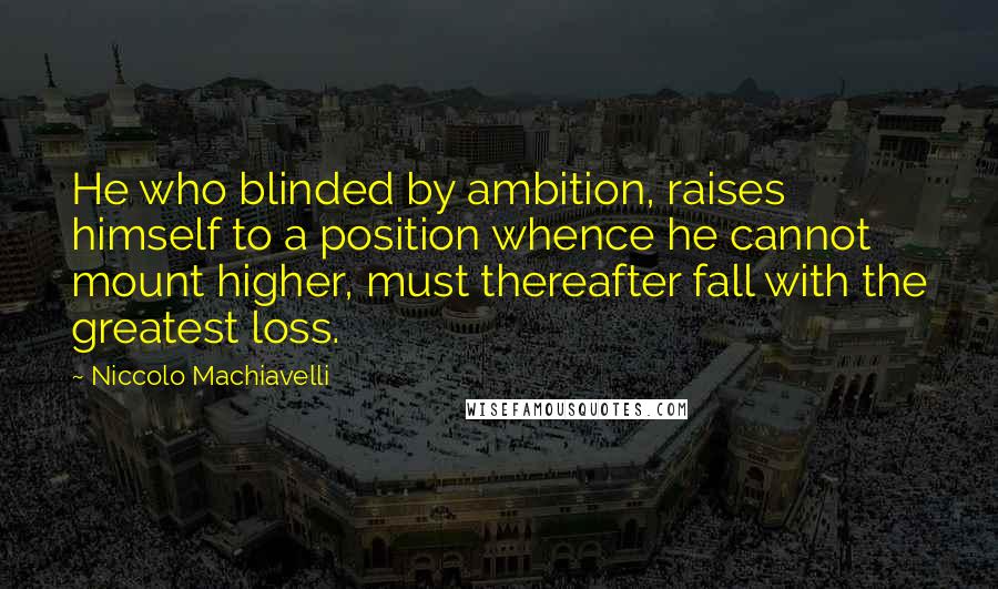 Niccolo Machiavelli Quotes: He who blinded by ambition, raises himself to a position whence he cannot mount higher, must thereafter fall with the greatest loss.