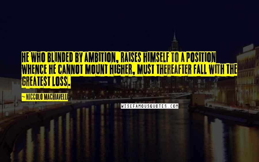Niccolo Machiavelli Quotes: He who blinded by ambition, raises himself to a position whence he cannot mount higher, must thereafter fall with the greatest loss.