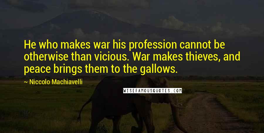 Niccolo Machiavelli Quotes: He who makes war his profession cannot be otherwise than vicious. War makes thieves, and peace brings them to the gallows.