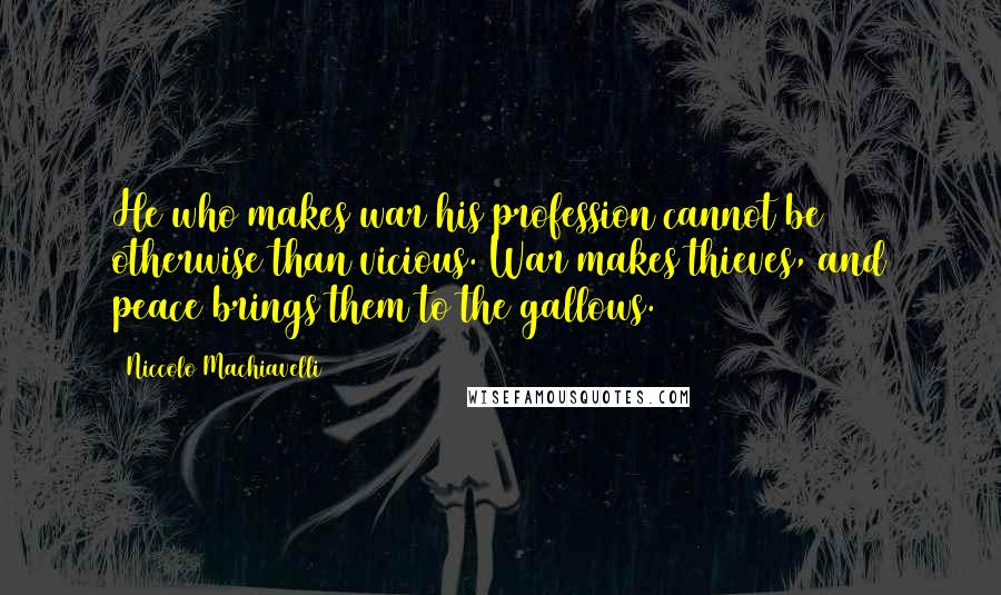 Niccolo Machiavelli Quotes: He who makes war his profession cannot be otherwise than vicious. War makes thieves, and peace brings them to the gallows.