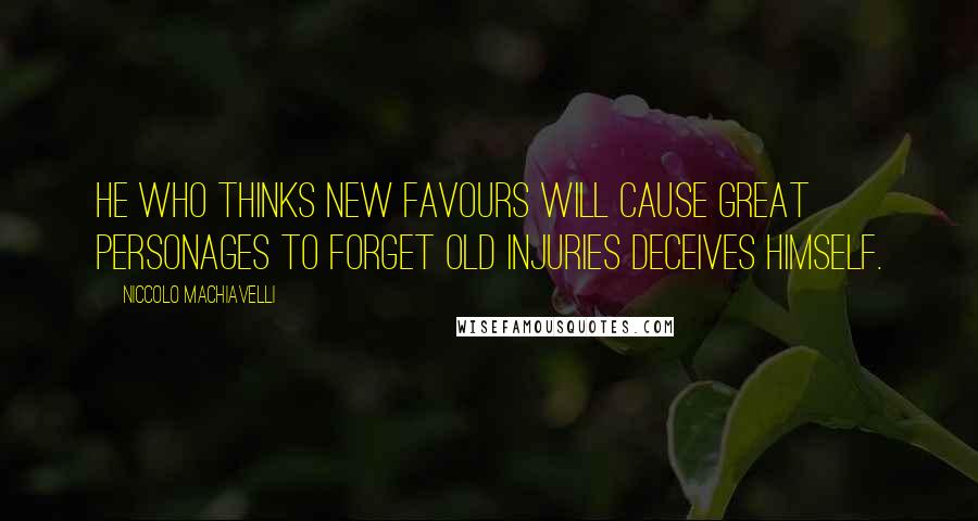 Niccolo Machiavelli Quotes: He who thinks new favours will cause great personages to forget old injuries deceives himself.