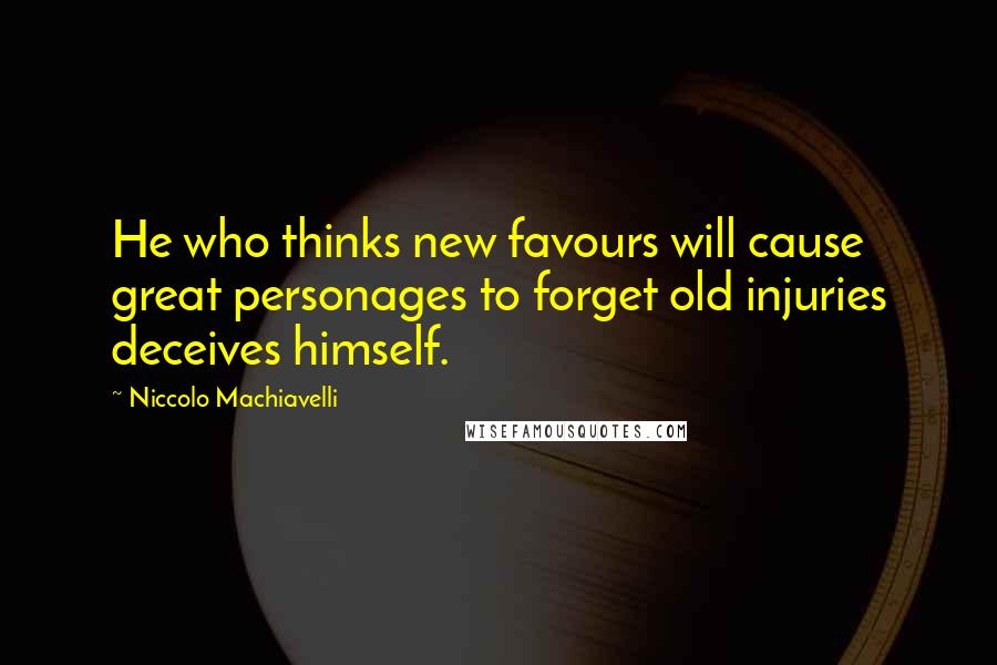 Niccolo Machiavelli Quotes: He who thinks new favours will cause great personages to forget old injuries deceives himself.