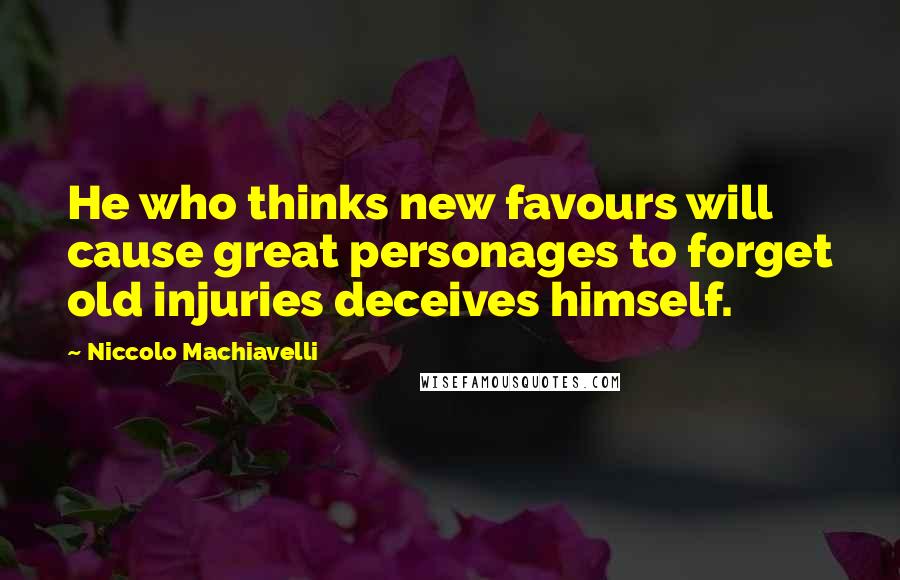 Niccolo Machiavelli Quotes: He who thinks new favours will cause great personages to forget old injuries deceives himself.