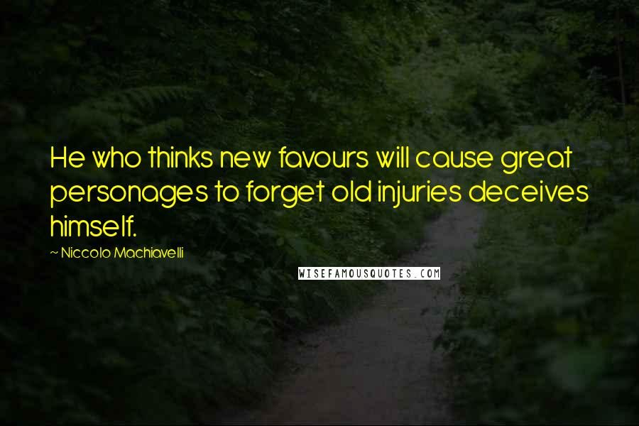 Niccolo Machiavelli Quotes: He who thinks new favours will cause great personages to forget old injuries deceives himself.