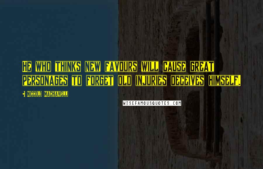 Niccolo Machiavelli Quotes: He who thinks new favours will cause great personages to forget old injuries deceives himself.