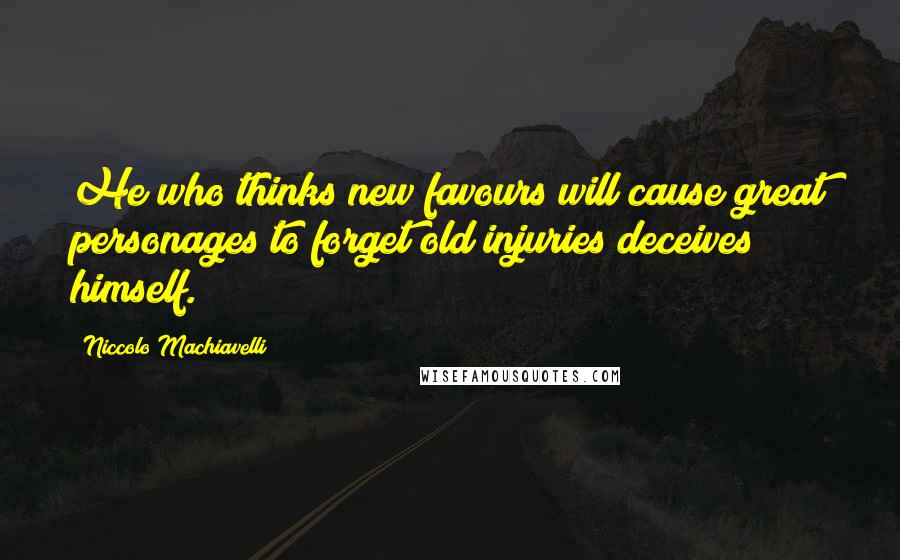 Niccolo Machiavelli Quotes: He who thinks new favours will cause great personages to forget old injuries deceives himself.