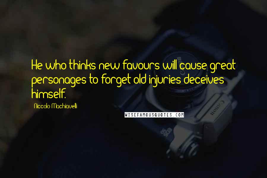 Niccolo Machiavelli Quotes: He who thinks new favours will cause great personages to forget old injuries deceives himself.
