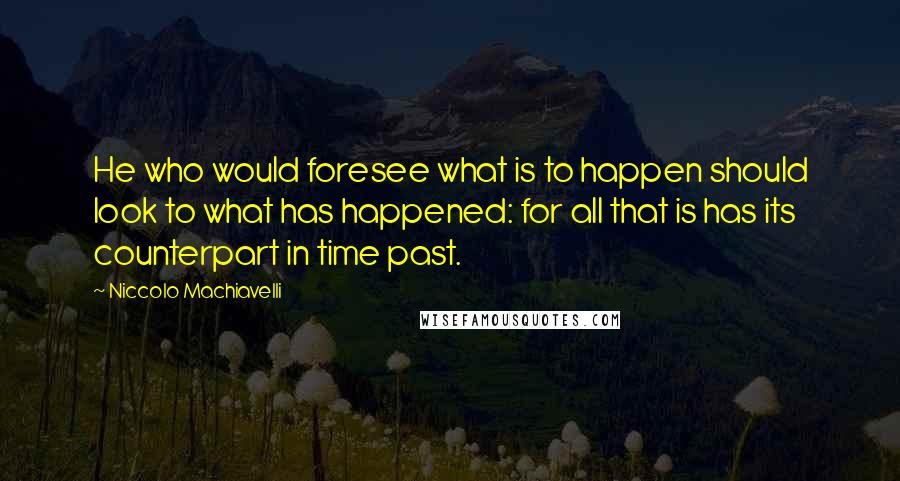 Niccolo Machiavelli Quotes: He who would foresee what is to happen should look to what has happened: for all that is has its counterpart in time past.