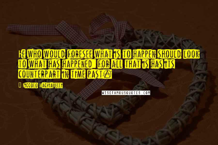 Niccolo Machiavelli Quotes: He who would foresee what is to happen should look to what has happened: for all that is has its counterpart in time past.