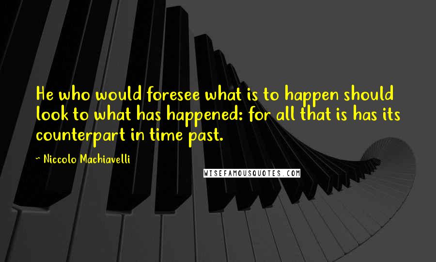 Niccolo Machiavelli Quotes: He who would foresee what is to happen should look to what has happened: for all that is has its counterpart in time past.