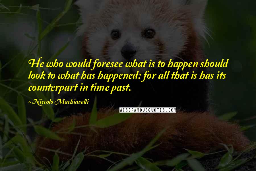 Niccolo Machiavelli Quotes: He who would foresee what is to happen should look to what has happened: for all that is has its counterpart in time past.