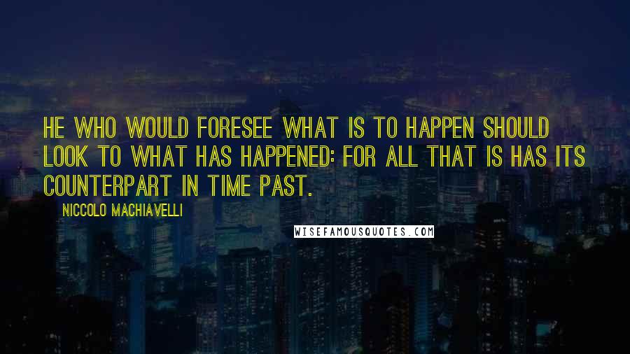 Niccolo Machiavelli Quotes: He who would foresee what is to happen should look to what has happened: for all that is has its counterpart in time past.
