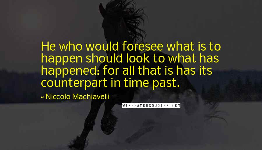 Niccolo Machiavelli Quotes: He who would foresee what is to happen should look to what has happened: for all that is has its counterpart in time past.
