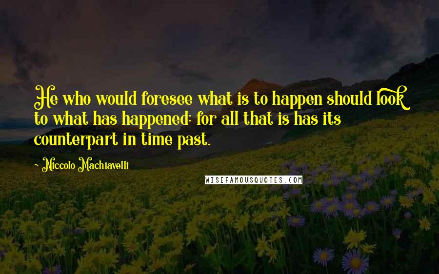 Niccolo Machiavelli Quotes: He who would foresee what is to happen should look to what has happened: for all that is has its counterpart in time past.