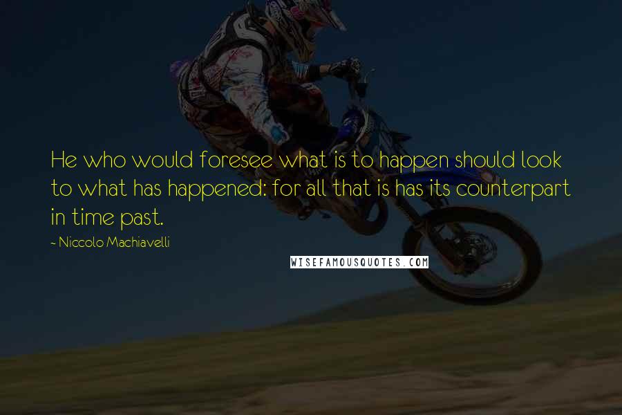 Niccolo Machiavelli Quotes: He who would foresee what is to happen should look to what has happened: for all that is has its counterpart in time past.