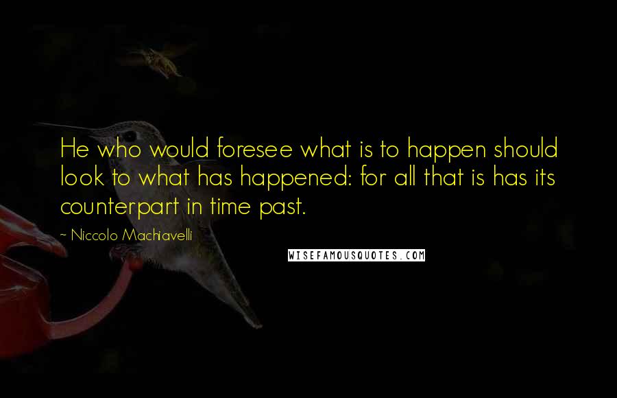 Niccolo Machiavelli Quotes: He who would foresee what is to happen should look to what has happened: for all that is has its counterpart in time past.