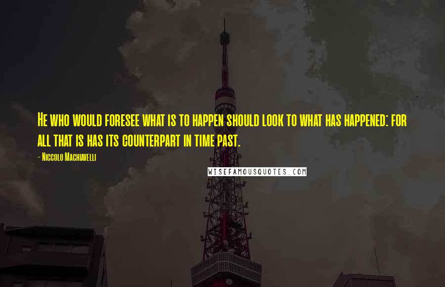 Niccolo Machiavelli Quotes: He who would foresee what is to happen should look to what has happened: for all that is has its counterpart in time past.