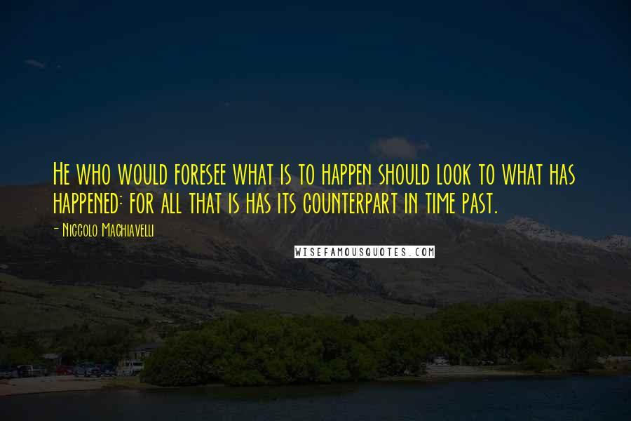 Niccolo Machiavelli Quotes: He who would foresee what is to happen should look to what has happened: for all that is has its counterpart in time past.