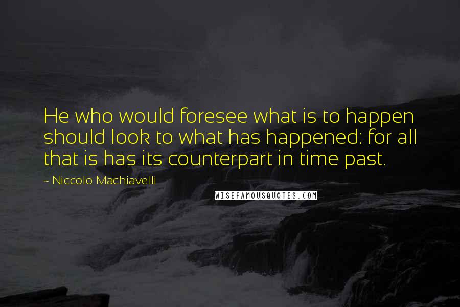 Niccolo Machiavelli Quotes: He who would foresee what is to happen should look to what has happened: for all that is has its counterpart in time past.