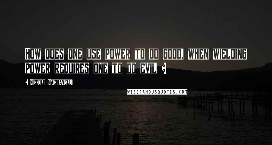 Niccolo Machiavelli Quotes: How does one use power to do good, when wielding power requires one to do evil ?