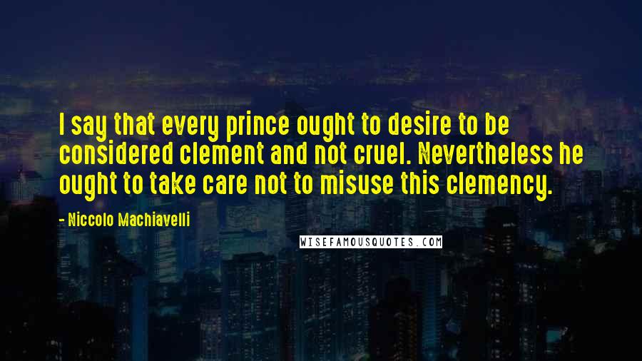 Niccolo Machiavelli Quotes: I say that every prince ought to desire to be considered clement and not cruel. Nevertheless he ought to take care not to misuse this clemency.