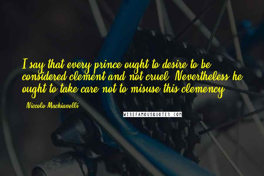 Niccolo Machiavelli Quotes: I say that every prince ought to desire to be considered clement and not cruel. Nevertheless he ought to take care not to misuse this clemency.