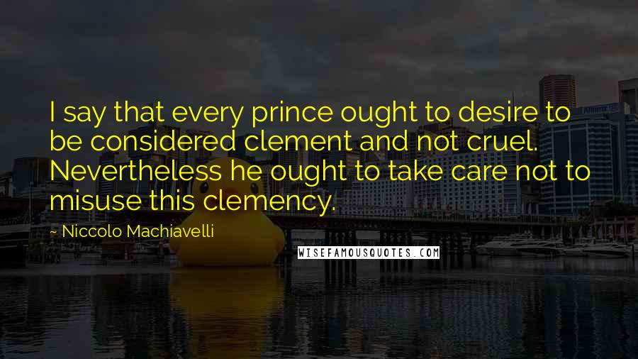 Niccolo Machiavelli Quotes: I say that every prince ought to desire to be considered clement and not cruel. Nevertheless he ought to take care not to misuse this clemency.