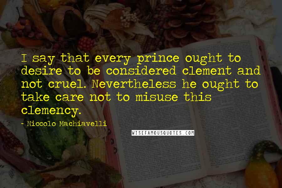 Niccolo Machiavelli Quotes: I say that every prince ought to desire to be considered clement and not cruel. Nevertheless he ought to take care not to misuse this clemency.