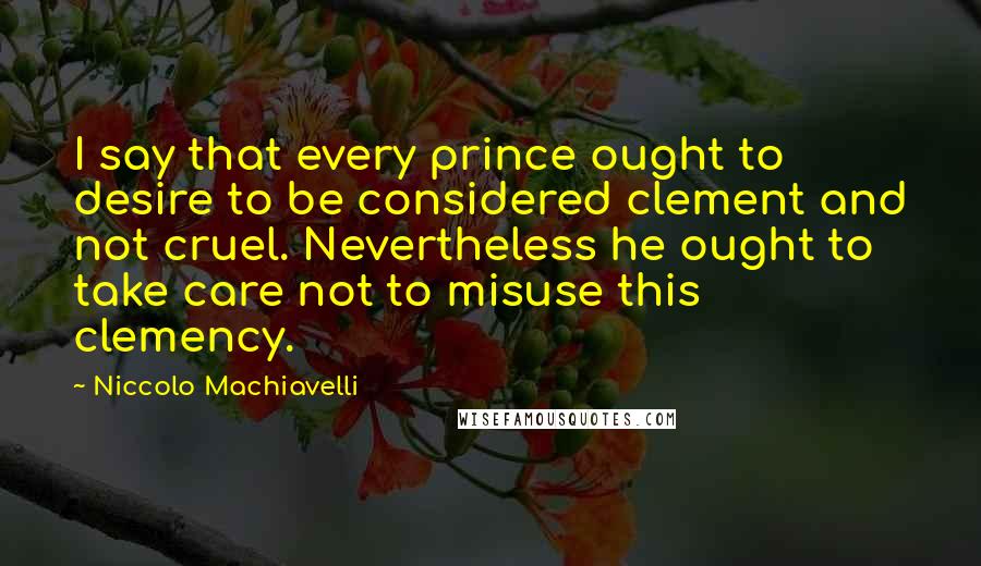 Niccolo Machiavelli Quotes: I say that every prince ought to desire to be considered clement and not cruel. Nevertheless he ought to take care not to misuse this clemency.