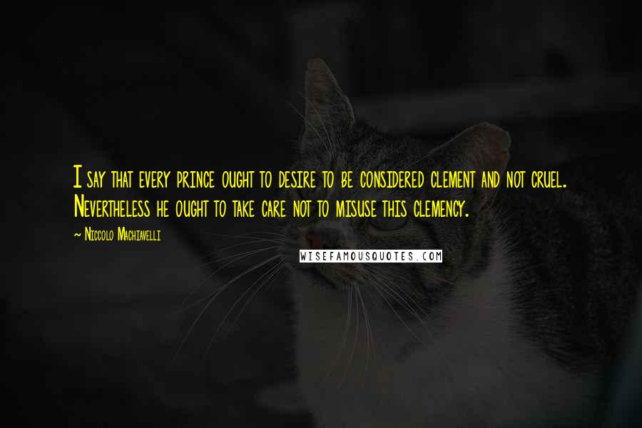 Niccolo Machiavelli Quotes: I say that every prince ought to desire to be considered clement and not cruel. Nevertheless he ought to take care not to misuse this clemency.