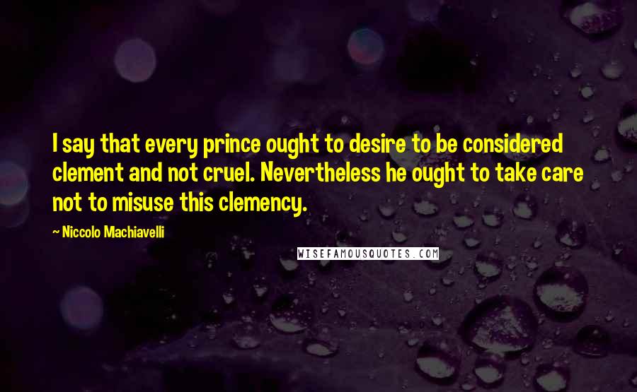 Niccolo Machiavelli Quotes: I say that every prince ought to desire to be considered clement and not cruel. Nevertheless he ought to take care not to misuse this clemency.