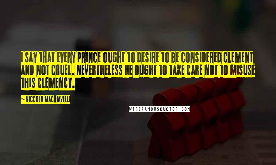 Niccolo Machiavelli Quotes: I say that every prince ought to desire to be considered clement and not cruel. Nevertheless he ought to take care not to misuse this clemency.