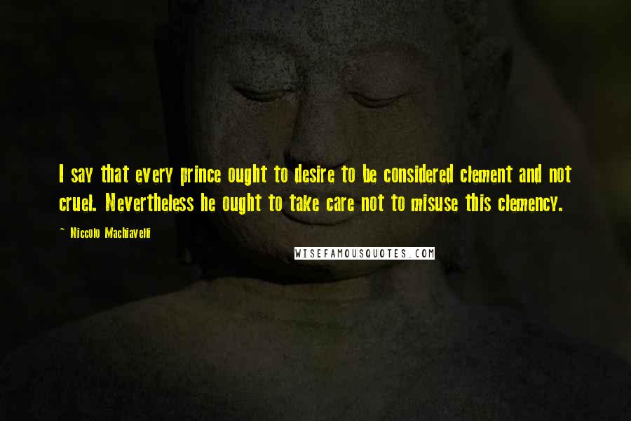 Niccolo Machiavelli Quotes: I say that every prince ought to desire to be considered clement and not cruel. Nevertheless he ought to take care not to misuse this clemency.