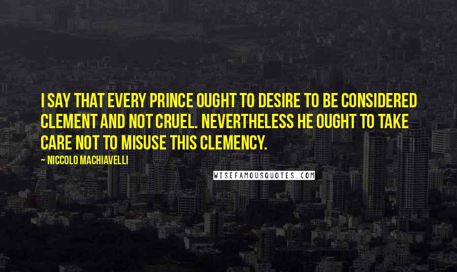 Niccolo Machiavelli Quotes: I say that every prince ought to desire to be considered clement and not cruel. Nevertheless he ought to take care not to misuse this clemency.