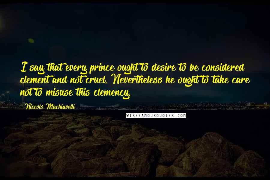 Niccolo Machiavelli Quotes: I say that every prince ought to desire to be considered clement and not cruel. Nevertheless he ought to take care not to misuse this clemency.