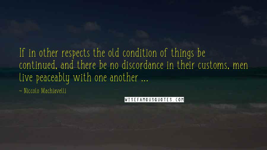 Niccolo Machiavelli Quotes: If in other respects the old condition of things be continued, and there be no discordance in their customs, men live peaceably with one another ...