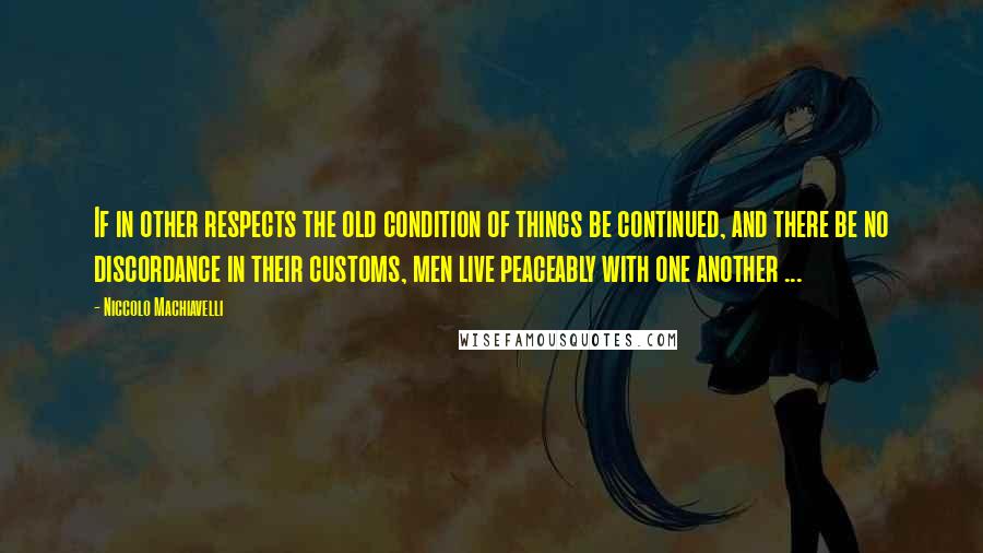 Niccolo Machiavelli Quotes: If in other respects the old condition of things be continued, and there be no discordance in their customs, men live peaceably with one another ...