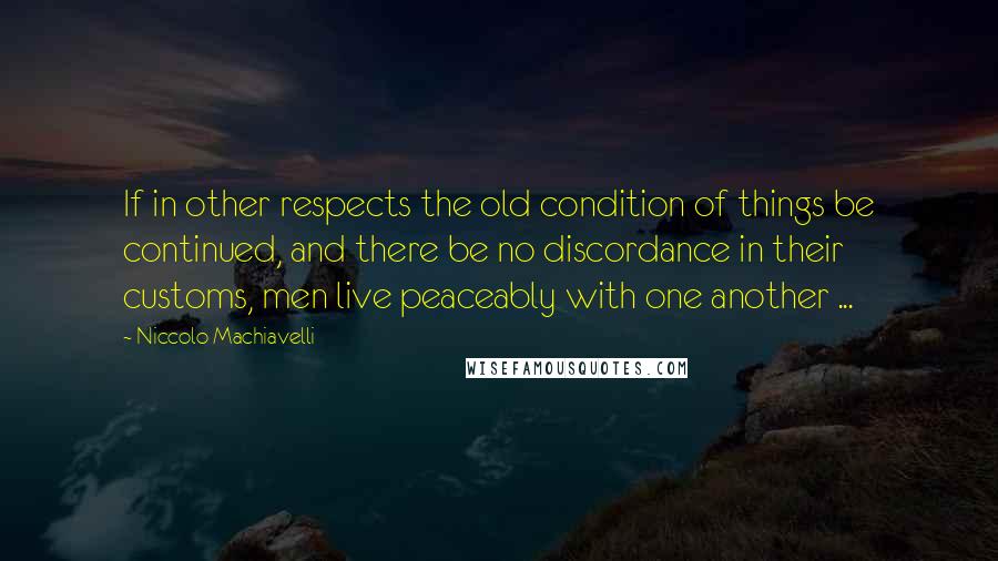 Niccolo Machiavelli Quotes: If in other respects the old condition of things be continued, and there be no discordance in their customs, men live peaceably with one another ...