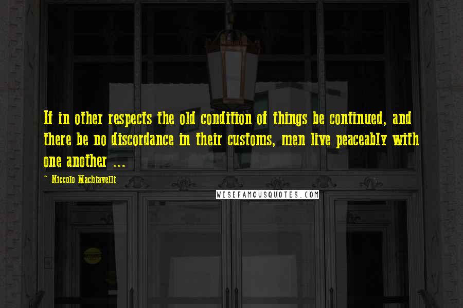 Niccolo Machiavelli Quotes: If in other respects the old condition of things be continued, and there be no discordance in their customs, men live peaceably with one another ...