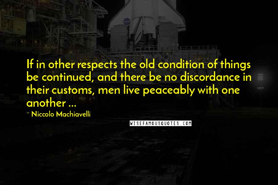 Niccolo Machiavelli Quotes: If in other respects the old condition of things be continued, and there be no discordance in their customs, men live peaceably with one another ...