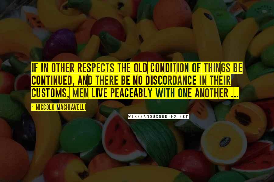 Niccolo Machiavelli Quotes: If in other respects the old condition of things be continued, and there be no discordance in their customs, men live peaceably with one another ...