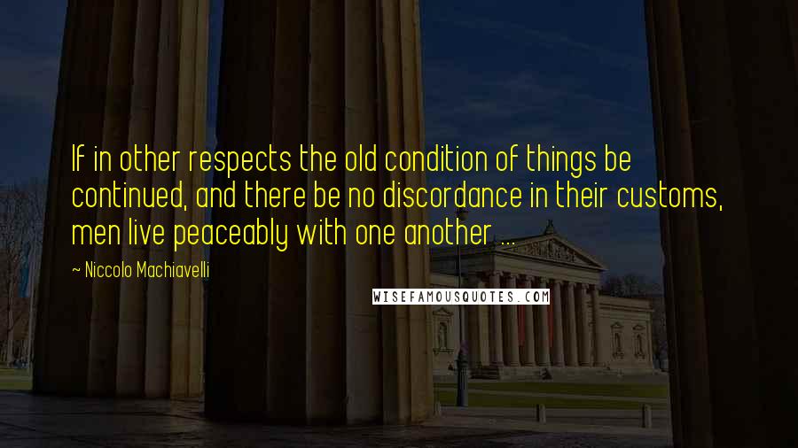 Niccolo Machiavelli Quotes: If in other respects the old condition of things be continued, and there be no discordance in their customs, men live peaceably with one another ...