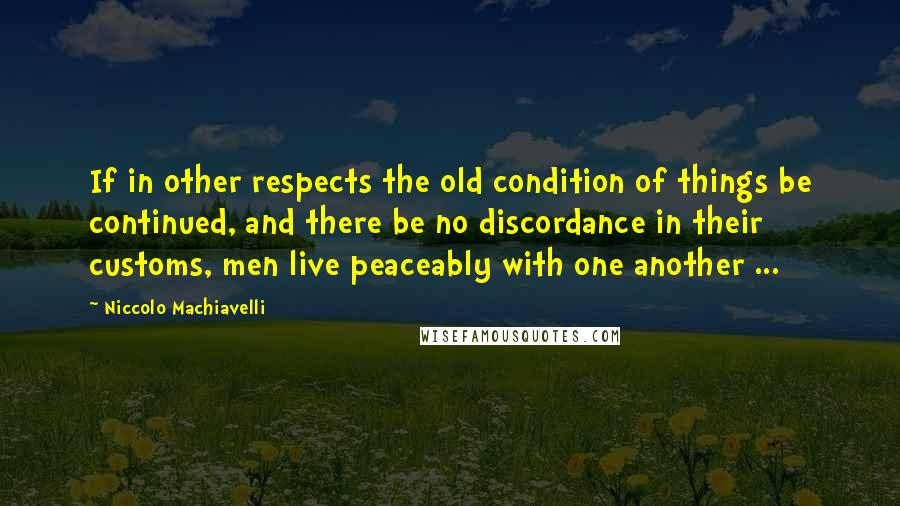 Niccolo Machiavelli Quotes: If in other respects the old condition of things be continued, and there be no discordance in their customs, men live peaceably with one another ...