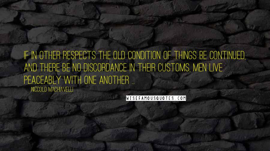 Niccolo Machiavelli Quotes: If in other respects the old condition of things be continued, and there be no discordance in their customs, men live peaceably with one another ...