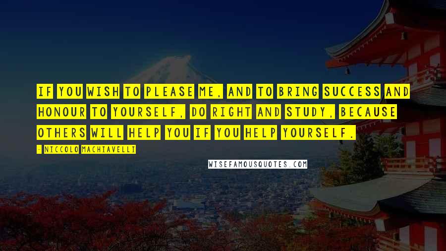 Niccolo Machiavelli Quotes: If you wish to please me, and to bring success and honour to yourself, do right and study, because others will help you if you help yourself.