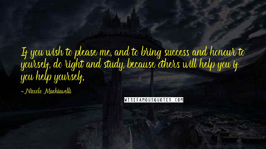 Niccolo Machiavelli Quotes: If you wish to please me, and to bring success and honour to yourself, do right and study, because others will help you if you help yourself.